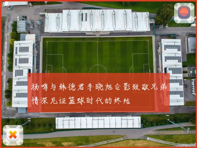 杨鸣与韩德君李晓旭合影致敬兄弟情深见证篮球时代的终结