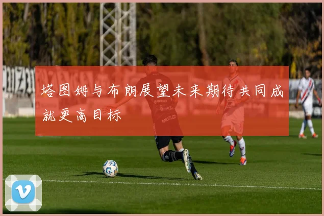 塔图姆与布朗展望未来期待共同成就更高目标