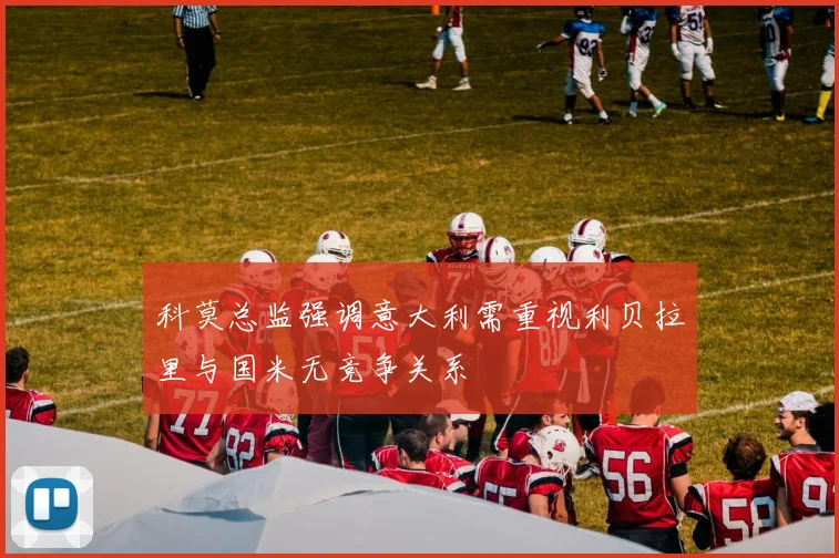 科莫总监强调意大利需重视利贝拉里与国米无竞争关系