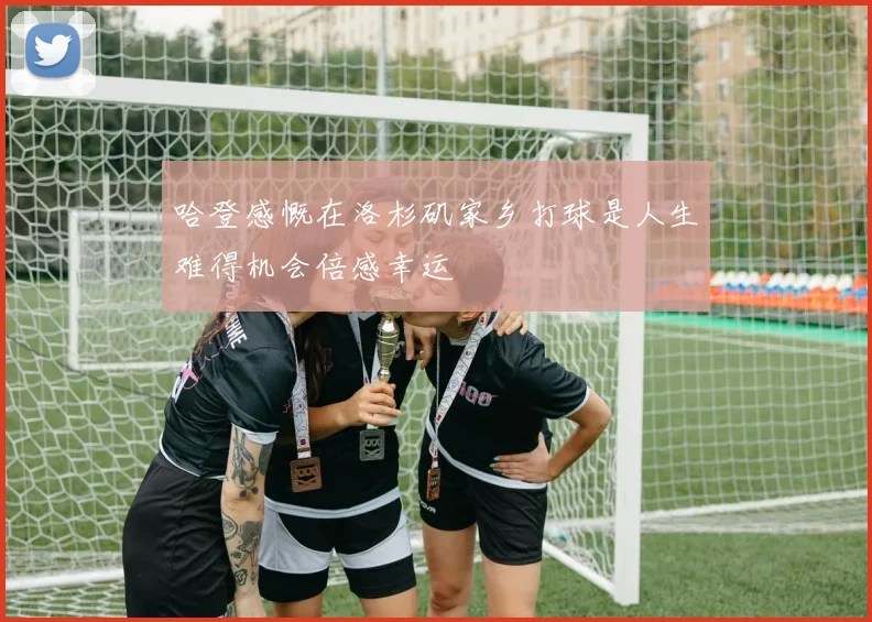 哈登感慨在洛杉矶家乡打球是人生难得机会倍感幸运